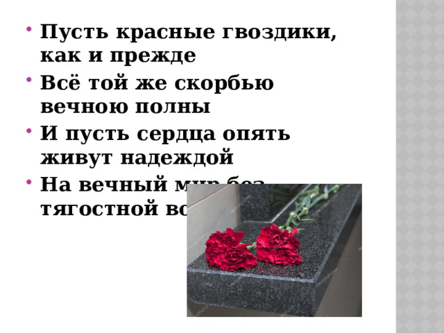 Пусть красные гвоздики, как и прежде Всё той же скорбью вечною полны И пусть сердца опять живут надеждой На вечный мир без тягостной войны 