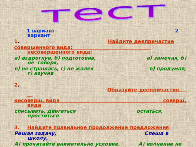 1 вариант 2 вариант 1 . Найдите деепричастие  совершенного вида: несовершенного вида: а) вздрогнув, б) подготовив, а) замечая, б) не говоря, в) не страшась, г) не жалея в) продумав, г) изучив  2 .  Образуйте деепричастия несоверш. вида соверш. вида списывать, двигаться остаться, проститься  Найдите правильное продолжение предложения Решая задачу, Спеша в школу, А) прочитайте внимательно условие. А) волнение не должно вас Б) может быть несколько ответов. одолевать.  Б) не забывайте то, что  выучили . 