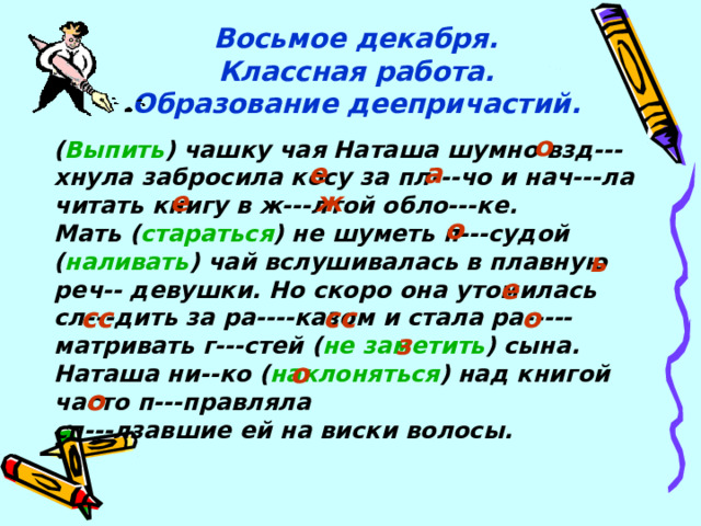 Восьмое декабря.  Классная работа.  Образование деепричастий. о ( Выпить ) чашку чая Наташа шумно взд---хнула забросила косу за пл---чо и нач---ла читать книгу в ж---лтой обло---ке. Мать ( стараться ) не шуметь п---судой ( наливать ) чай вслушивалась в плавную реч-- девушки. Но скоро она утомилась сл---дить за ра----казом и стала ра-----матривать г---стей ( не заметить ) сына. Наташа ни--ко ( наклоняться ) над книгой часто п---правляла сп---лзавшие ей на виски волосы.  е а е ж о ь е сс сс о з о о 