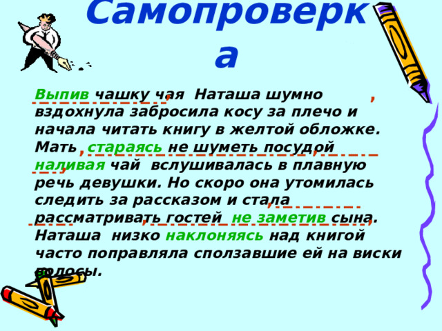  Самопроверка , , Выпив чашку чая Наташа шумно вздохнула забросила косу за плечо и начала читать книгу в желтой обложке. Мать стараясь не шуметь посудой наливая чай вслушивалась в плавную речь девушки. Но скоро она утомилась следить за рассказом и стала рассматривать гостей   не заметив сына. Наташа низко наклоняясь над книгой часто поправляла сползавшие ей на виски волосы.  , , , , , , 