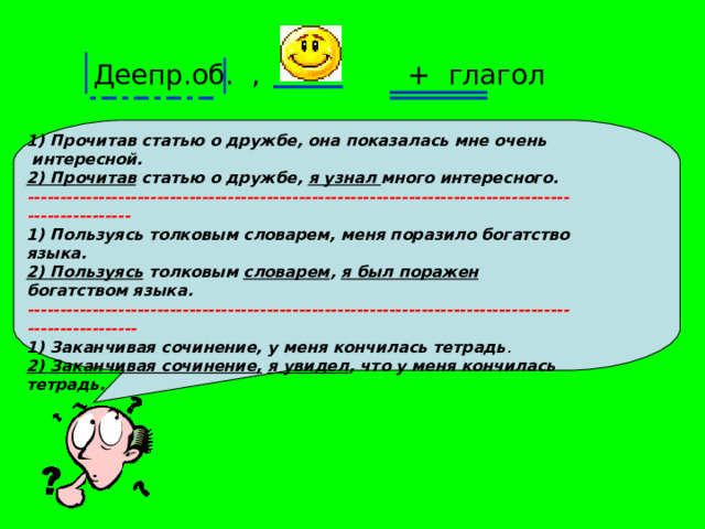 Деепр.об. , + глагол 1) Прочитав статью о дружбе, она показалась мне очень  интересной. 2) Прочитав статью о дружбе, я узнал много интересного. ---------------------------------------------------------------------------------------------------- 1) Пользуясь толковым словарем, меня поразило богатство языка. 2) Пользуясь толковым словарем , я был поражен богатством языка. ----------------------------------------------------------------------------------------------------- 1) Заканчивая сочинение, у меня кончилась тетрадь . 2) Заканчивая сочинение,  я увидел , что у меня кончилась тетрадь.     