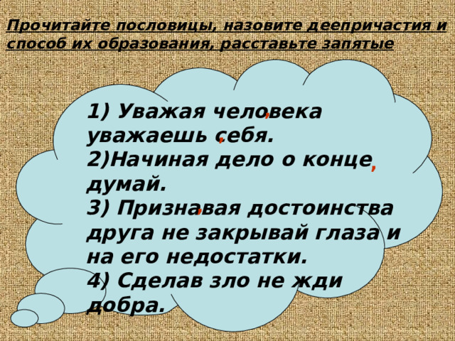 Прочитайте пословицы, назовите деепричастия и способ их образования, расставьте запятые 1) Уважая человека уважаешь себя. 2)Начиная дело о конце думай. 3) Признавая достоинства друга не закрывай глаза и на его недостатки. 4) Сделав зло не жди добра.  ,  , , , 