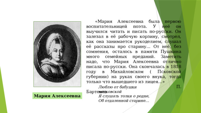 «Мария Алексеевна была первою воспитательницей поэта. У неё он выучился читать и писать по-русски. Он залезал в её рабочую корзину, смотрел, как она занимается рукоделием, слушал её рассказы про старину… От неё, без сомнения, осталось в памяти Пушкина много семейных преданий. Заметить надо, что Мария Алексеевна отлично писала по-русски. Она скончалась в 1818 году в Михайловском ( Псковской губернии) на руках своего внука, тогда только что вышедшего из лицея…»  П. Бартенев Люблю от бабушки московской  Я слушать толки о родне,  Об отдаленной старине… Мария Алексеевна 