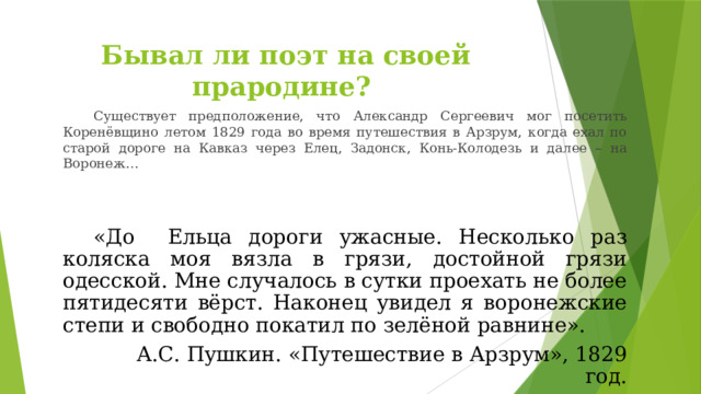 Бывал ли поэт на своей прародине? Существует предположение, что Александр Сергеевич мог посетить Коренёвщино летом 1829 года во время путешествия в Арзрум, когда ехал по старой дороге на Кавказ через Елец, Задонск, Конь-Колодезь и далее – на Воронеж… «До Ельца дороги ужасные. Несколько раз коляска моя вязла в грязи, достойной грязи одесской. Мне случалось в сутки проехать не более пятидесяти вёрст. Наконец увидел я воронежские степи и свободно покатил по зелёной равнине». А.С. Пушкин. «Путешествие в Арзрум», 1829 год. 