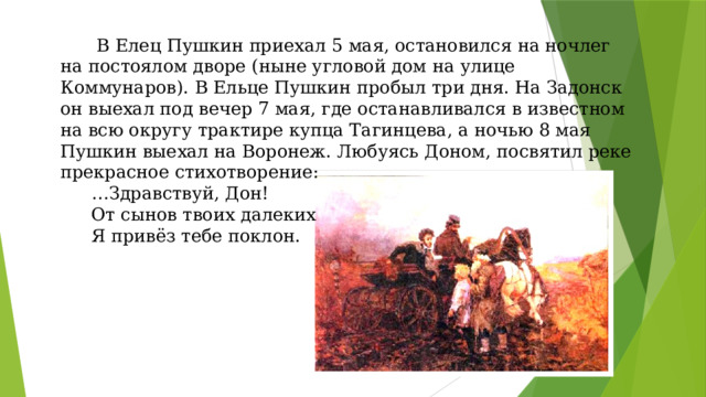   В Елец Пушкин приехал 5 мая, остановился на ночлег на постоялом дворе (ныне угловой дом на улице Коммунаров). В Ельце Пушкин пробыл три дня. На Задонск он выехал под вечер 7 мая, где останавливался в известном на всю округу трактире купца Тагинцева, а ночью 8 мая Пушкин выехал на Воронеж. Любуясь Доном, посвятил реке прекрасное стихотворение: … Здравствуй, Дон! От сынов твоих далеких Я привёз тебе поклон. 