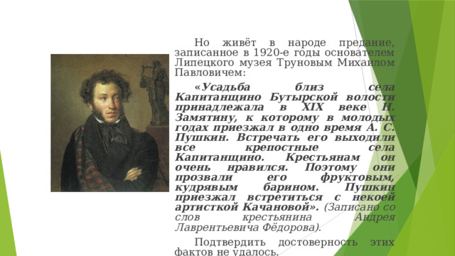 Но живёт в народе предание, записанное в 1920-е годы основателем Липецкого музея Труновым Михаилом Павловичем: « Усадьба близ села Капитанщино Бутырской волости принадлежала в XIX веке Н. Замятину, к которому в молодых годах приезжал в одно время А. С. Пушкин. Встречать его выходили все крепостные села Капитанщино. Крестьянам он очень нравился. Поэтому они прозвали его фруктовым, кудрявым барином. Пушкин приезжал встретиться с некоей артисткой Качановой». (Записано со слов крестьянина Андрея Лаврентьевича Фёдорова). Подтвердить достоверность этих фактов не удалось. 