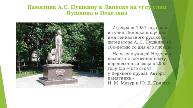  Памятник А.С. Пушкину в Липецке на углу улиц Пушкина и Неделина 7 февраля 1937 года одна из улиц Липецка получила имя гениального русского литератора А. С. Пушкина (к 100-летию со дня его гибели). На углу с улицей Неделина находится памятник поэту, перенесённый сюда в 2005 году (до этого стоял у Верхнего пруда). Авторы памятника -И. М. Мазур и Ю. Д. Гришко. 