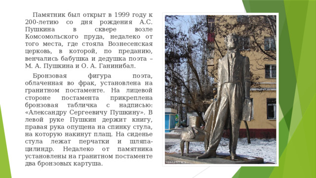 Памятник был открыт в 1999 году к 200-летию со дня рождения А.С. Пушкина в сквере возле Комсомольского пруда, недалеко от того места, где стояла Вознесенская церковь, в которой, по преданию, венчались бабушка и дедушка поэта – М. А. Пушкина и О. А. Ганинибал. Бронзовая фигура поэта, облаченная во фрак, установлена на гранитном постаменте. На лицевой стороне постамента прикреплена бронзовая табличка с надписью: «Александру Сергеевичу Пушкину». В левой руке Пушкин держит книгу, правая рука опущена на спинку стула, на которую накинут плащ. На сиденье стула лежат перчатки и шляпа-цилиндр. Недалеко от памятника установлены на гранитном постаменте два бронзовых картуша. 