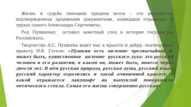 Жизнь и судьба липецких предков поэта – это реальность, подтвержденная архивными документами, нашедшая отражение в трудах самого Александра Сергеевича. Род Пушкиных оставил заметный след в истории государства Российского. Творчество А.С. Пушкина ведет нас к красоте и добру, подтверждая правоту Н.В. Гоголя: « Пушкин есть явление чрезвычайное и, может быть, единственное явление русского духа: это русский человек в его развитии, в каком он, может быть, явится через двести лет. В нём русская природа, русская душа, русский язык, русский характер отразились в такой очищенной красоте, в какой отражается ландшафт на выпуклой поверхности оптического стекла. Самая его жизнь совершенно русская ». 