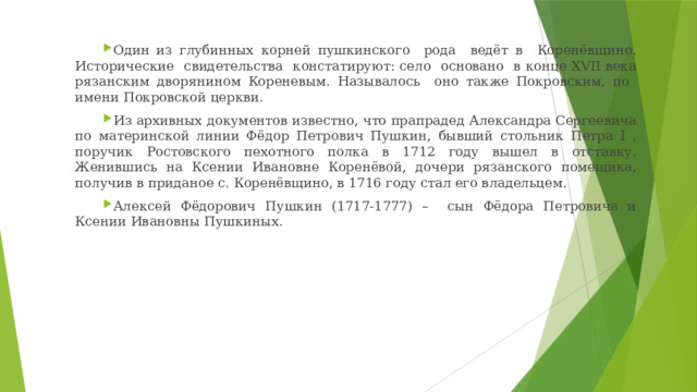 Один из глубинных корней пушкинского рода ведёт в Коренёвщино. Исторические свидетельства констатируют: село основано в конце XVII века рязанским дворянином Кореневым. Называлось оно также Покровским, по имени Покровской церкви. Из архивных документов известно, что прапрадед Александра Сергеевича по материнской линии Фёдор Петрович Пушкин, бывший стольник Петра I , поручик Ростовского пехотного полка в 1712 году вышел в отставку. Женившись на Ксении Ивановне Коренёвой, дочери рязанского помещика, получив в приданое с. Коренёвщино, в 1716 году стал его владельцем. Алексей Фёдорович Пушкин (1717-1777) – сын Фёдора Петровича и Ксении Ивановны Пушкиных. 