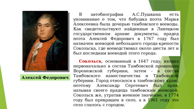 В автобиографии А.С.Пушкина есть упоминание о том, что бабушка поэта Мария Алексеевна была дочерью тамбовского воеводы. Как свидетельствуют найденные в Липецком государственном архиве документы, прадед поэта Алексей Федорович в 1767 году был назначен воеводой небольшого города-крепости Сокольска, где воеводствовал около шести лет и был последним воеводой этого города. Сокольск ,  основанный в 1647 году, входил первоначально в состав Тамбовской провинции Воронежской губернии, затем - в состав Тамбовского наместничества и Тамбовской губернии. Город относился к тамбовскому краю, поэтому Александр Сергеевич был прав, называя своего прадеда тамбовским воеводой. Сокольск же, утратив военное значение, в 1774 году был превращен в село, а в 1961 году это село слилось с городом. Алексей Федорович 