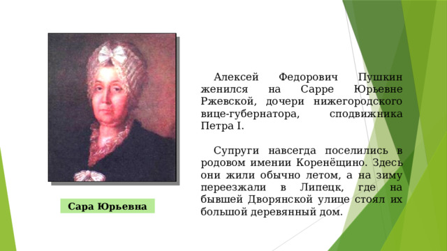 Алексей Федорович Пушкин женился на Сарре Юрьевне Ржевской, дочери нижегородского вице-губернатора, сподвижника Петра I. Супруги навсегда поселились в родовом имении Коренёщино. Здесь они жили обычно летом, а на зиму переезжали в Липецк, где на бывшей Дворянской улице стоял их большой деревянный дом. Сара Юрьевна 