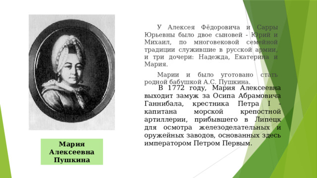 У Алексея Фёдоровича и Сарры Юрьевны было двое сыновей - Юрий и Михаил, по многовековой семейной традиции служившие в русской армии, и три дочери: Надежда, Екатерина и Мария. Марии и было уготовано стать родной бабушкой А.С. Пушкина. В 1772 году, Мария Алексеевна выходит замуж за Осипа Абрамовича Ганнибала, крестника Петра I - капитана морской крепостной артиллерии, прибывшего в Липецк для осмотра железоделательных и оружейных заводов, основанных здесь императором Петром Первым. Мария Алексеевна Пушкина 