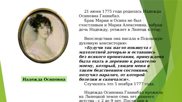 21 июня 1775 года родилась Надежда Осиповна Ганнибал. Брак Марии и Осипа не был счастливым и Мария Алексеевна, забрав дочь Надежду, уезжает в Липецк к отцу. Впоследствии она писала в Псковскую духовную консисторию: «Будучи так нагло покинута с малолетней дочерью и оставшись без всякого пропитания, принуждена была ехать в деревню к родителю моему, который, увидев меня в таком бедственном состоянии, получил паралич, от которой болезни и скончался».  Случилось это 5 ноября 1777 года. Надежда Осиповна Ганнибал прожила на Липецкой земле семь лет раннего детства - с 2 до 9 лет. После они в Липецке не бывали. Надежда Осиповна 