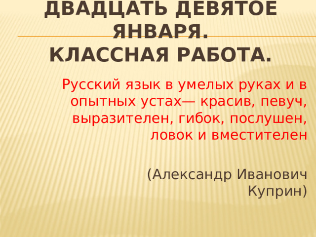 Двадцать Девятое января.  Классная работа. Русский язык в умелых руках и в опытных устах— красив, певуч, выразителен, гибок, послушен, ловок и вместителен  (Александр Иванович Куприн) 