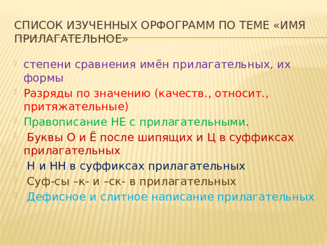 Список изученных орфограмм по теме «Имя прилагательное» степени сравнения имён прилагательных, их формы Разряды по значению (качеств., относит., притяжательные) Правописание НЕ с прилагательными .  Буквы О и Ё после шипящих и Ц в суффиксах прилагательных  Н и НН в суффиксах прилагательных  Суф-сы –к- и –ск- в прилагательных  Дефисное и слитное написание прилагательных 