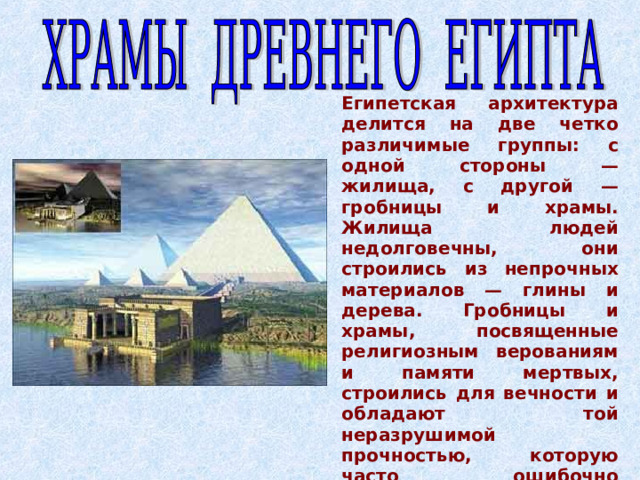 Египетская архитектура делится на две четко различимые группы: с одной стороны — жилища, с другой — гробницы и храмы. Жилища людей недолговечны, они строились из непрочных материалов — глины и дерева. Гробницы и храмы, посвященные  религиозным верованиям и памяти мертвых, строились для вечности  и обладают той неразрушимой прочностью, которую часто ошибочно  приписывают всем сооружениям древней египетской архитектуры.  