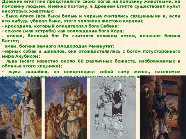 Древние египтяне представляли своих богов на половину животными, на половину людьми. Именно поэтому, в Древнем Египте существовал культ некоторых животных: - быка Аписа (все быки белые и черные считались священными и, если кто-нибудь убивал быка, этого человека жестоко карали);  - крокодила, который олицетворял бога Себека; - сокола (или ястреба) как воплощение бога Хора; - кошки, Великий бог Ра считался великим котом, кошачая богиня Бастет;  змеи, богиня земного плодородия Рененутет ; черных собак и шакалов, они отождествлялись с богом потустороннего мира Анубисом;  льва (всего известно около 60 различных божеств, изображаемых в обличье этого хищника);  жука скарабея, он олицетворял собой саму жизнь, насекомое почиталось наравне со всеми остальными священными животными. 