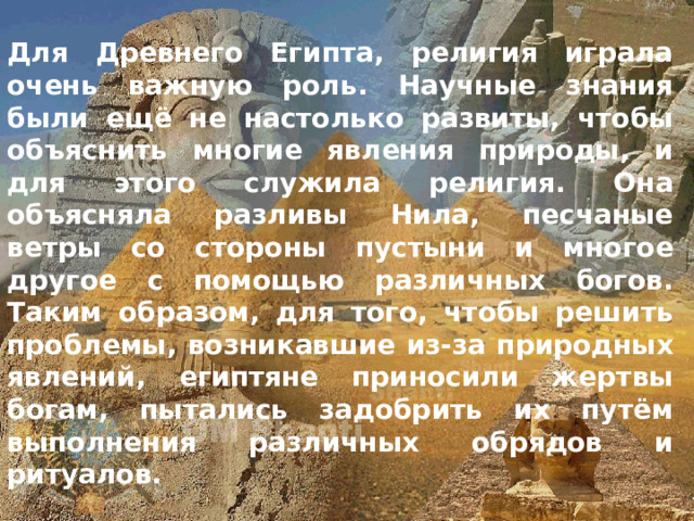 Для Древнего Египта, религия играла очень важную роль. Научные знания были ещё не настолько развиты, чтобы объяснить многие явления природы, и для этого служила религия. Она объясняла разливы Нила, песчаные ветры со стороны пустыни и многое другое с помощью различных богов. Таким образом, для того, чтобы решить проблемы, возникавшие из-за природных явлений, египтяне приносили жертвы богам, пытались задобрить их путём выполнения различных обрядов и ритуалов. 