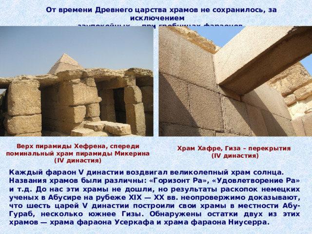 От времени Древнего царства храмов не сохранилось, за исключением  заупокойных — при гробницах фараонов. Верх пирамиды Хефрена, спереди поминальный храм пирамиды Микерина ( IV династия) Храм Хафре, Гиза – перекрытия  ( IV династия) Каждый фараон V династии воздвигал великолепный храм солнца. Названия храмов были различны: «Горизонт Ра», «Удовлетворение Ра» и т.д. До нас эти храмы не дошли, но результаты раскопок немецких ученых в Абусире на рубеже XIX — XX вв. неопровержимо доказывают, что шесть царей V династии построили свои храмы в местности Абу-Гураб, несколько южнее Гизы. Обнаружены остатки двух из этих храмов — храма фараона Усеркафа и храма фараона Ниусерра.  