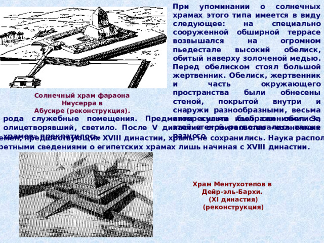 При упоминании о солнечных храмах этого типа имеется в виду следующее: на специально сооруженной обширной террасе возвышался на огромном пьедестале высокий обелиск, обитый наверху золоченой медью. Перед обелиском стоял большой жертвенник. Обелиск, жертвенник и часть окружающего пространства были обнесены стеной, покрытой внутри и снаружи разнообразными, весьма интересными изображениями.  За этой стеной располагались также разного Солнечный храм фараона Ниусерра в  Абусире (реконструкция). рода служебные помещения. Предметом  культа был сам обелиск, олицетворявший, светило. После V династии строительство «солнечных храмов» прекратилось. От времен, предшествующих XVIII династии, храмы не сохранились. Наука располагает  конкретными сведениями о египетских храмах лишь начиная с XVIII династии. Храм Ментухотепов в Дейр-эль-Бархи. ( XI династия) (реконструкция)  