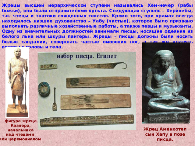 Жрецы высшей иерархической ступени назывались Хем-нечер (рабы божьи), они были отправителями культа. Следующая ступень – Херихебы, т.е. чтецы и знатоки священных текстов. Кроме того, при храмах всегда находилось низшее духовенство – Уабу (чистые), которое было призвано выполнять различные хозяйственные работы, а также певцы и музыканты. Одну из значительных должностей занимали писцы, носящие одеяния из белого льна или шкуры пантеры. Жрецы – писцы должны были носить белые сандалии, совершать частые омовения ног, а так же удалять волосы с головы и тела. фигура жреца Каапера,  начальника над чтецами или церемониалом Жрец Аменхотеп сын Хапу в позе писца. 