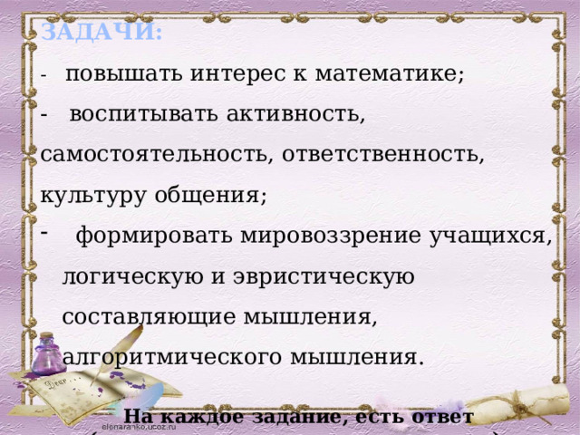 ЗАДАЧИ: -   повышать интерес к математике;  -   воспитывать активность, самостоятельность, ответственность, культуру общения;    формировать мировоззрение учащихся, логическую и эвристическую составляющие мышления, алгоритмического мышления. На каждое задание, есть ответ (появляется после щелчка мышью).  