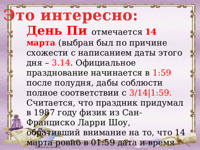 Это интересно: День Пи отмечается 14 марта (выбран был по причине схожести с написанием даты этого дня – 3.14 . Официальное празднование начинается в 1:59 после полудня, дабы соблюсти полное соответствии с 3/14|1:59. Считается, что праздник придумал в 1987 году физик из Сан-Франциско Ларри Шоу, обративший внимание на то, что 14 марта ровно в 01:59 дата и время совпадают с разрядами числа  «Пи» = 3,14159 