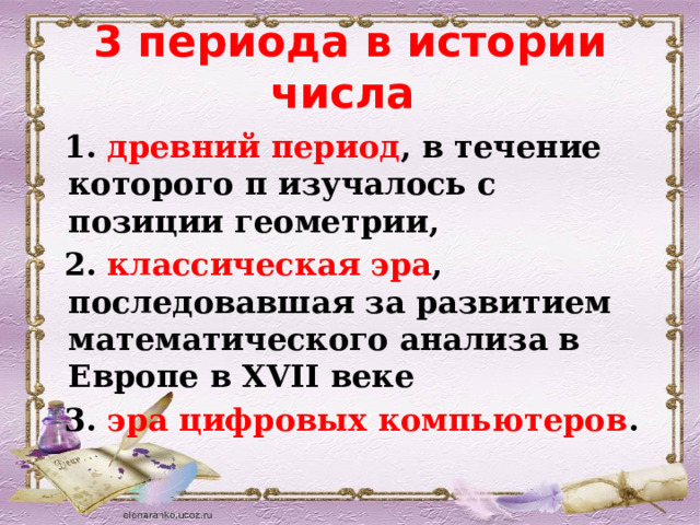 3 периода в истории числа   1. древний период , в течение которого π изучалось с позиции геометрии,  2. классическая эра , последовавшая за развитием математического анализа в Европе в XVII веке  3. эра цифровых компьютеров . 