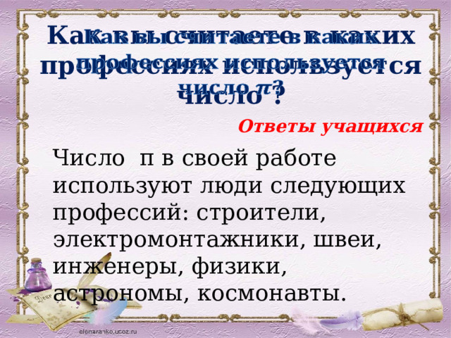   Как вы считаете в каких профессиях используется число ? Ответы учащихся Число π в своей работе используют люди следующих профессий: строители, электромонтажники, швеи, инженеры, физики, астрономы, космонавты. 