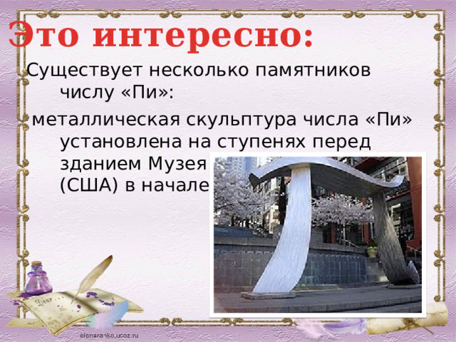Это интересно: Существует несколько памятников числу «Пи»:  металлическая скульптура числа «Пи» установлена на ступенях перед зданием Музея искусств в Сиэтле (США) в начале пешеходной зоны; 