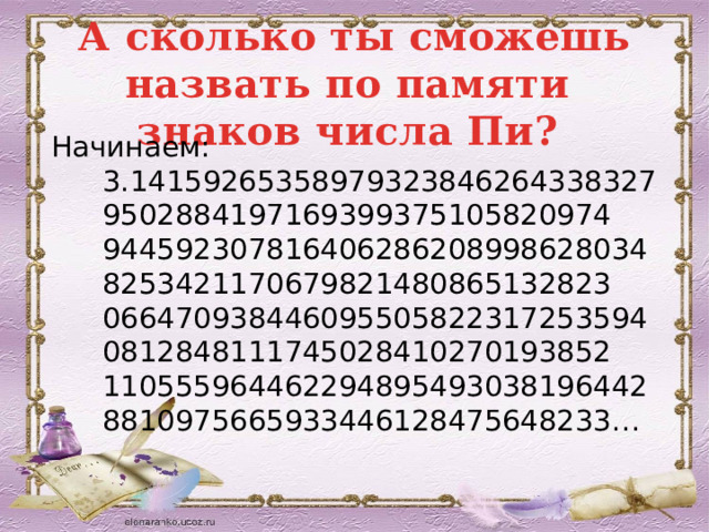 А сколько ты сможешь назвать по памяти знаков числа Пи? Начинаем: 3.141592653589793238462643383279502884197169399375105820974 9445923078164062862089986280348253421170679821480865132823 0664709384460955058223172535940812848111745028410270193852 1105559644622948954930381964428810975665933446128475648233… 