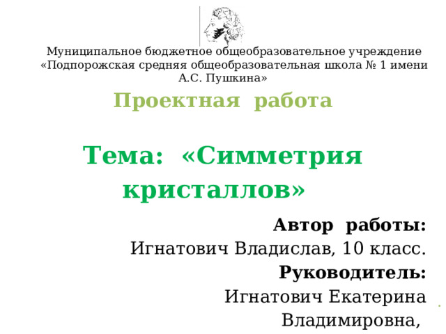 Муниципальное бюджетное общеобразовательное учреждение «Подпорожская средняя общеобразовательная школа № 1 имени А.С. Пушкина» Проектная работа    Тема: «Симметрия кристаллов»             . Автор работы: Игнатович Владислав, 10 класс.  Руководитель:  Игнатович Екатерина Владимировна, учитель математики 