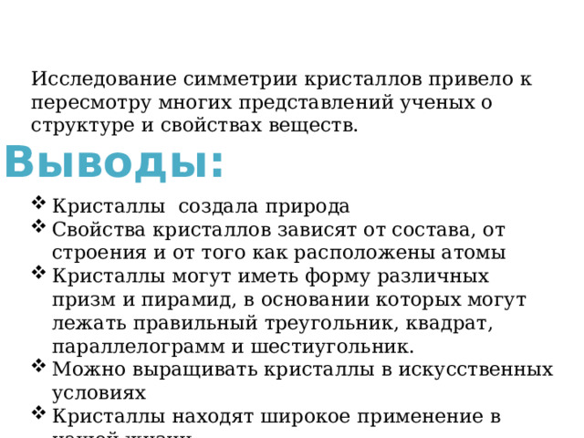 Исследование симметрии кристаллов привело к пересмотру многих представлений ученых о структуре и свойствах веществ. Выводы: Кристаллы создала природа Свойства кристаллов зависят от состава, от строения и от того как расположены атомы Кристаллы могут иметь форму различных призм и пирамид, в основании которых могут лежать правильный треугольник, квадрат, параллелограмм и шестиугольник. Можно выращивать кристаллы в искусственных условиях Кристаллы находят широкое применение в нашей жизни 