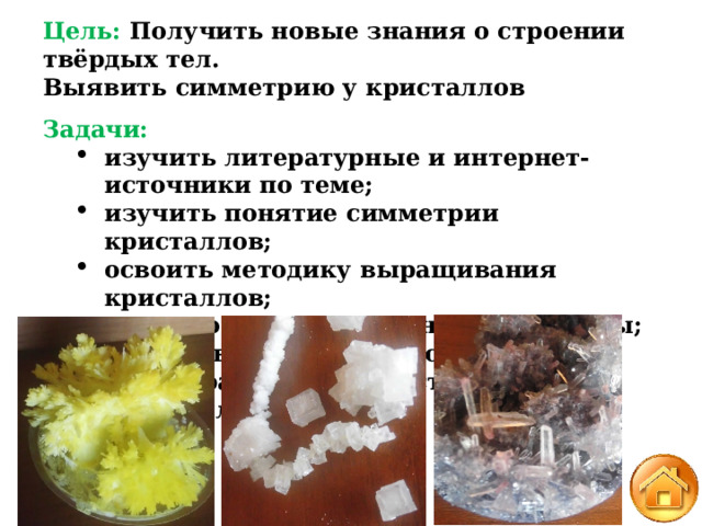 Цель: Получить новые знания о строении твёрдых тел. Выявить симметрию у кристаллов Задачи: изучить литературные и интернет-источники по теме; изучить понятие симметрии кристаллов; освоить методику выращивания кристаллов;  исследовать выращенные кристаллы; подготовить коллекцию моделей многогранников, представляющих кристаллы. изучить литературные и интернет-источники по теме; изучить понятие симметрии кристаллов; освоить методику выращивания кристаллов;  исследовать выращенные кристаллы; подготовить коллекцию моделей многогранников, представляющих кристаллы. 