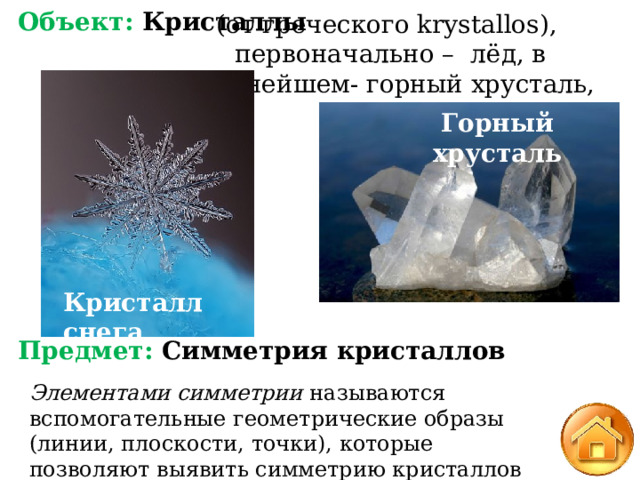 Объект: Кристаллы           Предмет: Симметрия кристаллов (от греческого krystallos), первоначально – лёд, в дальнейшем- горный хрусталь, кристалл. Горный хрусталь Кристалл снега Элементами симметрии  называются вспомогательные геометрические образы (линии, плоскости, точки), которые позволяют выявить симметрию кристаллов 