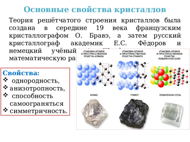 Основные свойства кристаллов Теория решётчатого строения кристаллов была создана в середине 19 века французским кристаллографом О. Бравэ, а затем русский кристаллограф академик Е.С. Фёдоров и немецкий учёный А. Шенфлис завершили математическую разработку этой теории. Свойства:  однородность, анизотропность,  способность самоограняться симметричность. 