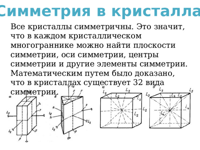 Симметрия в кристаллах Все кристаллы симметричны. Это значит, что в каждом кристаллическом многограннике можно найти плоскости симметрии, оси симметрии, центры симметрии и другие элементы симметрии. Математическим путем было доказано, что в кристаллах существует 32 вида симметрии. 