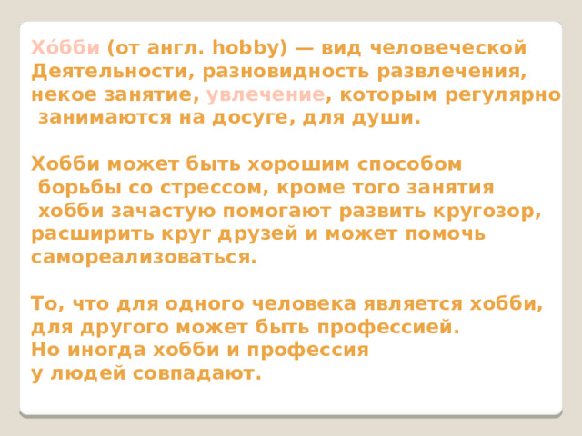 Хо́бби (от англ. hobby) — вид человеческой Деятельности, разновидность развлечения, некое занятие, увлечение , которым регулярно  занимаются на досуге, для души.  Хобби может быть хорошим способом  борьбы со стрессом, кроме того занятия  хобби зачастую помогают развить кругозор, расширить круг друзей и может помочь самореализоваться.  То, что для одного человека является хобби, для другого может быть профессией. Но иногда хобби и профессия у людей совпадают. 