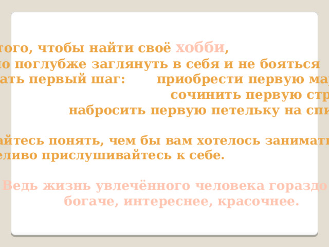Для того, чтобы найти своё хобби , нужно поглубже заглянуть в себя и не бояться  сделать первый шаг: приобрести первую марку,  сочинить первую строчку,  набросить первую петельку на спицах.   Старайтесь понять, чем бы вам хотелось заниматься, терпеливо прислушивайтесь к себе.    Ведь жизнь увлечённого человека гораздо  богаче, интереснее, красочнее. 