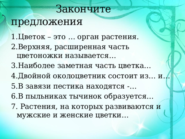  Закончите предложения 1.Цветок – это … орган растения. 2.Верхняя, расширенная часть цветоножки называется… 3.Наиболее заметная часть цветка… 4.Двойной околоцветник состоит из… и… 5.В завязи пестика находятся -… 6.В пыльниках тычинок образуется… 7. Растения, на которых развиваются и мужские и женские цветки… 