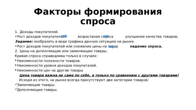 Факторы формирования спроса Доходы покупателей. Рост доходов покупателей возрастание спроса улучшение качества товаров; Задание: изобразить в виде графика данную ситуацию на рынке. Рост доходов покупателей или снижение цены на товар падение спроса. Цены на дополняющие или заменяющие товары. Кривая спроса справедлива только в случаях: Неизменности полезности товаров. Неизменности уровня доходов покупателей. Неизменности цен на другие товары  Цена товара важна не сама по себе, а только по сравнению с другими товарами!  Исходя из этого, на рынке всегда присутствуют две категории товаров: Заменяющие товары. Дополняющие товары. 