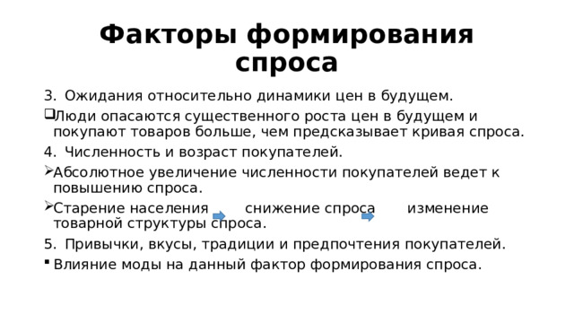 Факторы формирования спроса Ожидания относительно динамики цен в будущем. Люди опасаются существенного роста цен в будущем и покупают товаров больше, чем предсказывает кривая спроса. Численность и возраст покупателей. Абсолютное увеличение численности покупателей ведет к повышению спроса. Старение населения снижение спроса изменение товарной структуры спроса. Привычки, вкусы, традиции и предпочтения покупателей. Влияние моды на данный фактор формирования спроса. 