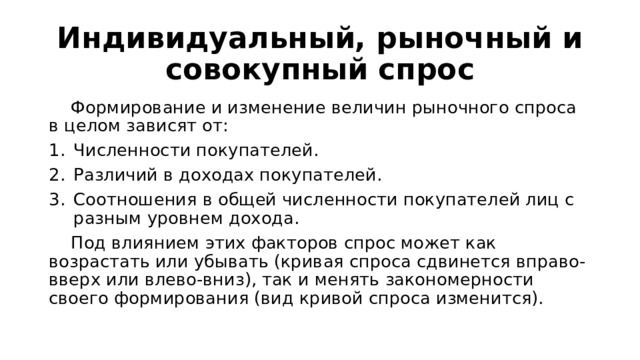 Индивидуальный, рыночный и совокупный спрос  Формирование и изменение величин рыночного спроса в целом зависят от: Численности покупателей. Различий в доходах покупателей. Соотношения в общей численности покупателей лиц с разным уровнем дохода.  Под влиянием этих факторов спрос может как возрастать или убывать (кривая спроса сдвинется вправо-вверх или влево-вниз), так и менять закономерности своего формирования (вид кривой спроса изменится). 