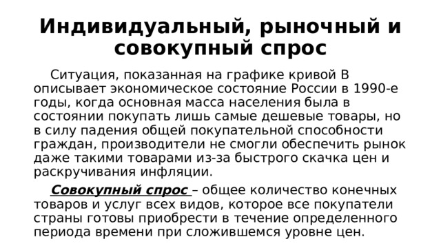 Индивидуальный, рыночный и совокупный спрос  Ситуация, показанная на графике кривой В описывает экономическое состояние России в 1990-е годы, когда основная масса населения была в состоянии покупать лишь самые дешевые товары, но в силу падения общей покупательной способности граждан, производители не смогли обеспечить рынок даже такими товарами из-за быстрого скачка цен и раскручивания инфляции.  Совокупный спрос – общее количество конечных товаров и услуг всех видов, которое все покупатели страны готовы приобрести в течение определенного периода времени при сложившемся уровне цен. 