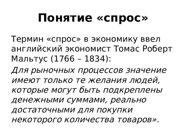 Понятие «спрос» Термин «спрос» в экономику ввел английский экономист Томас Роберт Мальтус (1766 – 1834): Для рыночных процессов значение имеют только те желания людей, которые могут быть подкреплены денежными суммами, реально достаточными для покупки некоторого количества товаров». 