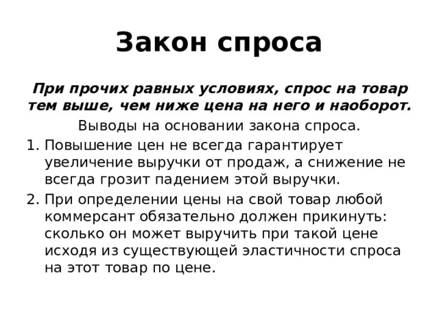 Закон спроса При прочих равных условиях, спрос на товар тем выше, чем ниже цена на него и наоборот. Выводы на основании закона спроса. Повышение цен не всегда гарантирует увеличение выручки от продаж, а снижение не всегда грозит падением этой выручки. При определении цены на свой товар любой коммерсант обязательно должен прикинуть: сколько он может выручить при такой цене исходя из существующей эластичности спроса на этот товар по цене. 