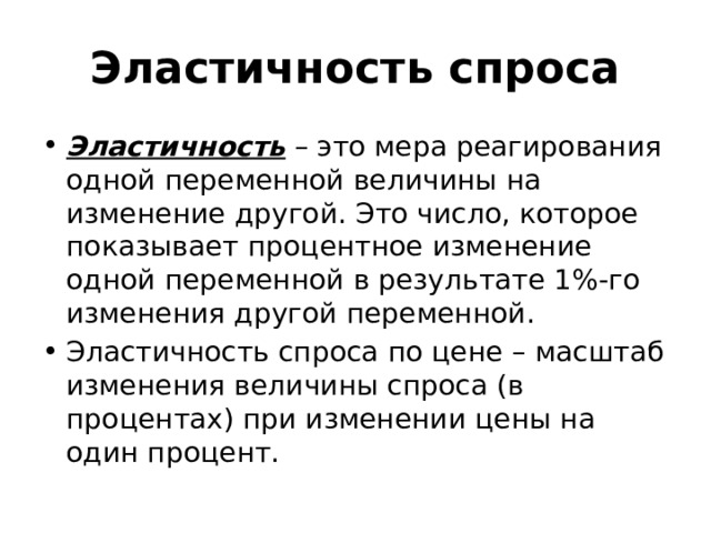 Эластичность спроса Эластичность – это мера реагирования одной переменной величины на изменение другой. Это число, которое показывает процентное изменение одной переменной в результате 1%-го изменения другой переменной. Эластичность спроса по цене – масштаб изменения величины спроса (в процентах) при изменении цены на один процент. 
