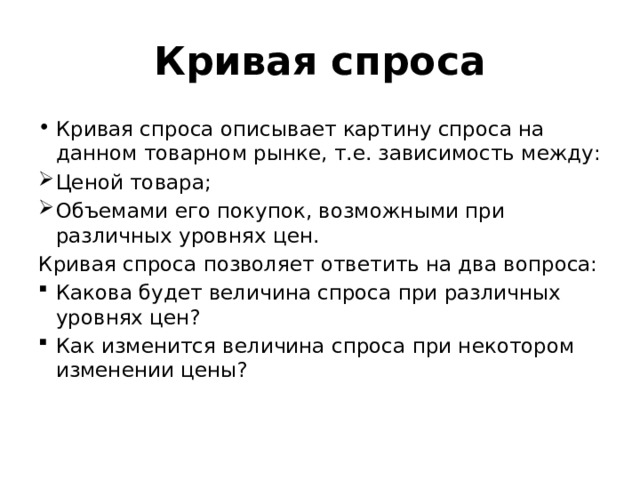 Кривая спроса Кривая спроса описывает картину спроса на данном товарном рынке, т.е. зависимость между: Ценой товара; Объемами его покупок, возможными при различных уровнях цен. Кривая спроса позволяет ответить на два вопроса: Какова будет величина спроса при различных уровнях цен? Как изменится величина спроса при некотором изменении цены? 