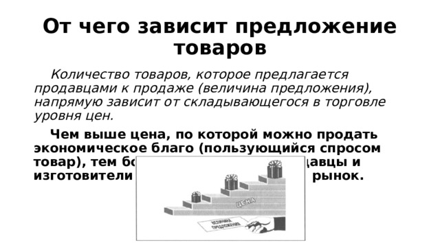 От чего зависит предложение товаров  Количество товаров, которое предлагается продавцами к продаже (величина предложения), напрямую зависит от складывающегося в торговле уровня цен.  Чем выше цена, по которой можно продать экономическое благо (пользующийся спросом товар), тем больший его объем продавцы и изготовители готовы предложить на рынок. 